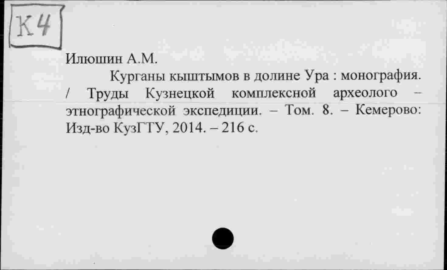 ﻿Илюшин A.M.
Курганы кыштымов в долине Ура : монография. / Труды Кузнецкой комплексной археологе -этнографической экспедиции. - Том. 8. - Кемерово: Изд-во КузГТУ, 2014. -216 с.